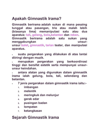 Apakah Gimnastik Irama?
Gimnastik berirama adalah sukan di mana pesaing
tunggal atau pasangan, trio atau malah lebih
(biasanya lima) memanipulasi satu atau dua
aparatus: tali, gelang, bola,belantan dan reben.
Gimnastik berirama adalah satu sukan yang
menggabungkan unsur-
unsur balet, gimnastik, tarian teater, dan manipulasi
aparatus.
 suatu pergerakan yang dilakukan di atas lantai
diiringi dengan muzik.
 merupakan pergerakan yang berkoordinasi
tinggi dan bersifat estetik serta mempunyai unsur-
unsur keindahan.
 antara alatan yang digunakan dalam gimnastik
irama ialah gelung, bola, tali, selendang dan
belantan.
 7 jenis pergerakan dalam gimnastik irama iaitu:-
1. imbangan
2. melentik
3. meringkuk dan melunjur
4. gerak edar
5. pusingan badan
6. lompatan
7. ketangkasan
Sejarah Gimnastik Irama
 