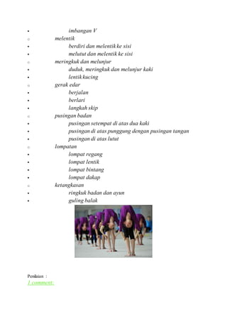 imbangan V
o melentik
 berdiri dan melentik ke sisi
 melutut dan melentik ke sisi
o meringkuk dan melunjur
 duduk, meringkuk dan melunjur kaki
 lentik kucing
o gerak edar
 berjalan
 berlari
 langkah skip
o pusingan badan
 pusingan setempat di atas dua kaki
 pusingan di atas punggung dengan pusingan tangan
 pusingan di atas lutut
o lompatan
 lompat regang
 lompat lentik
 lompat bintang
 lompat dakap
o ketangkasan
 ringkuk badan dan ayun
 guling balak
Penilaian :
1 comment:
 