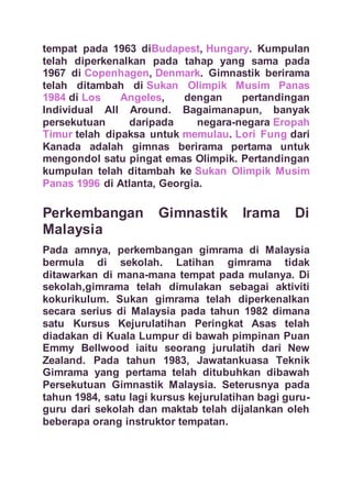 tempat pada 1963 diBudapest, Hungary. Kumpulan
telah diperkenalkan pada tahap yang sama pada
1967 di Copenhagen, Denmark. Gimnastik berirama
telah ditambah di Sukan Olimpik Musim Panas
1984 di Los Angeles, dengan pertandingan
Individual All Around. Bagaimanapun, banyak
persekutuan daripada negara-negara Eropah
Timur telah dipaksa untuk memulau. Lori Fung dari
Kanada adalah gimnas berirama pertama untuk
mengondol satu pingat emas Olimpik. Pertandingan
kumpulan telah ditambah ke Sukan Olimpik Musim
Panas 1996 di Atlanta, Georgia.
Perkembangan Gimnastik Irama Di
Malaysia
Pada amnya, perkembangan gimrama di Malaysia
bermula di sekolah. Latihan gimrama tidak
ditawarkan di mana-mana tempat pada mulanya. Di
sekolah,gimrama telah dimulakan sebagai aktiviti
kokurikulum. Sukan gimrama telah diperkenalkan
secara serius di Malaysia pada tahun 1982 dimana
satu Kursus Kejurulatihan Peringkat Asas telah
diadakan di Kuala Lumpur di bawah pimpinan Puan
Emmy Bellwood iaitu seorang jurulatih dari New
Zealand. Pada tahun 1983, Jawatankuasa Teknik
Gimrama yang pertama telah ditubuhkan dibawah
Persekutuan Gimnastik Malaysia. Seterusnya pada
tahun 1984, satu lagi kursus kejurulatihan bagi guru-
guru dari sekolah dan maktab telah dijalankan oleh
beberapa orang instruktor tempatan.
 