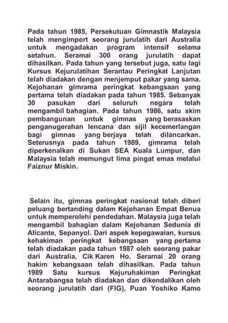 Pada tahun 1985, Persekutuan Gimnastik Malaysia
telah mengimport seorang jurulatih dari Australia
untuk mengadakan program intensif selama
setahun. Seramai 300 orang jurulatih dapat
dihasilkan. Pada tahun yang tersebut juga, satu lagi
Kursus Kejurulatihan Serantau Peringkat Lanjutan
telah diadakan dengan menjemput pakar yang sama.
Kejohanan gimrama peringkat kebangsaan yang
pertama telah diadakan pada tahun 1985. Sebanyak
30 pasukan dari seluruh negara telah
mengambil bahagian. Pada tahun 1986, satu skim
pembangunan untuk gimnas yang berasaskan
penganugerahan lencana dan sijil kecemerlangan
bagi gimnas yang berjaya telah dilancarkan.
Seterusnya pada tahun 1989, gimrama telah
diperkenalkan di Sukan SEA Kuala Lumpur, dan
Malaysia telah memungut lima pingat emas melalui
Faiznur Miskin.
Selain itu, gimnas peringkat nasional telah diberi
peluang bertanding dalam Kejohanan Empat Benua
untuk memperolehi pendedahan. Malaysia juga telah
mengambil bahagian dalam Kejohanan Sedunia di
Alicante, Sepanyol. Dari aspek kepegawaian, kursus
kehakiman peringkat kebangsaan yang pertama
telah diadakan pada tahun 1987 oleh seorang pakar
dari Australia, Cik Karen Ho. Seramai 20 orang
hakim kebangsaan telah dihasilkan. Pada tahun
1989 Satu kursus Kejuruhakiman Peringkat
Antarabangsa telah diadakan dan dikendalikan oleh
seorang jurulatih dari (FIG), Puan Yoshiko Kamo
 