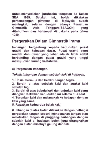 untuk menyediakan juruhakim tempatan ke Sukan
SEA 1989. Setakat ini, boleh dikatakan
perkembangan gimrama di Malaysia sudah
meningkat, selaras dengan adanya Persatuan
Gimnastik Asia Tenggara(SEAGON) yang
ditubuhkan dan bertempat di Jakarta pada tahun
1989.
Pergerakan Dalam Gimnastik Irama
Imbangan bergantung kepada kedudukan pusat
graviti dan keluasan dasar. Pusat graviti yang
rendah dan dasar yang lebar adalah lebih stabil
berbanding dengan pusat graviti yang tinggi
mewujudkan kurang kestabilan.
a) Pergerakan Imbangan.
Teknik imbangan dengan sebelah kaki di hadapan.
1. Posisi bermula dan berdiri dengan tegak.
2. Berdiri di atas sebelah kaki dan angkat kaki
sebelah lagi.
3. Berdiri di atas bebola kaki dan unjurkan kaki yang
diangkat. Kekalkan kedudukan ini selama dua saat.
4. Turunkan kaki dan melangkah ke hadapan dengan
kaki yang sama.
5. Rapatkan kedua-dua belah kaki.
# Imbangan di atas boleh dilakukan dengan pelbagai
pergerakan tangan seperti mendepakan tangan atau
meletakkan tangan di pinggang. Imbangan dengan
sebelah kaki di hadapan boleh juga dirangkaikan
dengan alatan misalnya gelung dan tali.
 