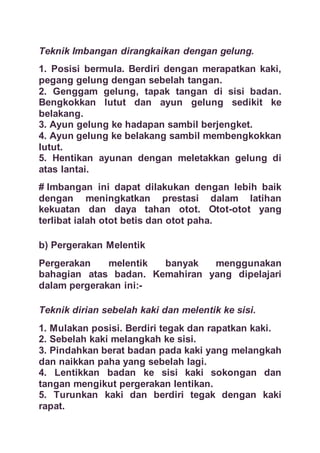 Teknik Imbangan dirangkaikan dengan gelung.
1. Posisi bermula. Berdiri dengan merapatkan kaki,
pegang gelung dengan sebelah tangan.
2. Genggam gelung, tapak tangan di sisi badan.
Bengkokkan lutut dan ayun gelung sedikit ke
belakang.
3. Ayun gelung ke hadapan sambil berjengket.
4. Ayun gelung ke belakang sambil membengkokkan
lutut.
5. Hentikan ayunan dengan meletakkan gelung di
atas lantai.
# Imbangan ini dapat dilakukan dengan lebih baik
dengan meningkatkan prestasi dalam latihan
kekuatan dan daya tahan otot. Otot-otot yang
terlibat ialah otot betis dan otot paha.
b) Pergerakan Melentik
Pergerakan melentik banyak menggunakan
bahagian atas badan. Kemahiran yang dipelajari
dalam pergerakan ini:-
Teknik dirian sebelah kaki dan melentik ke sisi.
1. Mulakan posisi. Berdiri tegak dan rapatkan kaki.
2. Sebelah kaki melangkah ke sisi.
3. Pindahkan berat badan pada kaki yang melangkah
dan naikkan paha yang sebelah lagi.
4. Lentikkan badan ke sisi kaki sokongan dan
tangan mengikut pergerakan lentikan.
5. Turunkan kaki dan berdiri tegak dengan kaki
rapat.
 