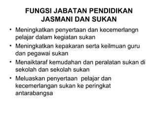 FUNGSI JABATAN PENDIDIKAN
JASMANI DAN SUKAN
• Meningkatkan penyertaan dan kecemerlangn
pelajar dalam kegiatan sukan
• Meningkatkan kepakaran serta keilmuan guru
dan pegawai sukan
• Menaiktaraf kemudahan dan peralatan sukan di
sekolah dan sekolah sukan
• Meluaskan penyertaan pelajar dan
kecemerlangan sukan ke peringkat
antarabangsa
 