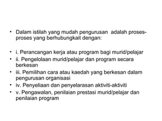 • Dalam istilah yang mudah pengurusan adalah proses-
proses yang berhubungkait dengan:
• i. Perancangan kerja atau program bagi murid/pelajar
• ii. Pengelolaan murid/pelajar dan program secara
berkesan
• iii. Pemilihan cara atau kaedah yang berkesan dalam
pengurusan organisasi
• iv. Penyeliaan dan penyelarasan aktiviti-aktiviti
• v. Pengawalan, penilaian prestasi murid/pelajar dan
penilaian program
 