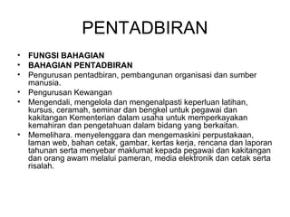 PENTADBIRAN
• FUNGSI BAHAGIAN
• BAHAGIAN PENTADBIRAN 
• Pengurusan pentadbiran, pembangunan organisasi dan sumber 
manusia. 
• Pengurusan Kewangan 
• Mengendali, mengelola dan mengenalpasti keperluan latihan, 
kursus, ceramah, seminar dan bengkel untuk pegawai dan 
kakitangan Kementerian dalam usaha untuk memperkayakan 
kemahiran dan pengetahuan dalam bidang yang berkaitan. 
• Memelihara. menyelenggara dan mengemaskini perpustakaan, 
laman web, bahan cetak, gambar, kertas kerja, rencana dan laporan 
tahunan serta menyebar maklumat kepada pegawai dan kakitangan 
dan orang awam melalui pameran, media elektronik dan cetak serta 
risalah.
 