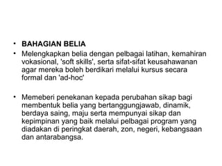 • BAHAGIAN BELIA
• Melengkapkan belia dengan pelbagai latihan, kemahiran
vokasional, 'soft skills', serta sifat-sifat keusahawanan
agar mereka boleh berdikari melalui kursus secara
formal dan 'ad-hoc'
• Memeberi penekanan kepada perubahan sikap bagi
membentuk belia yang bertanggungjawab, dinamik,
berdaya saing, maju serta mempunyai sikap dan
kepimpinan yang baik melalui pelbagai program yang
diadakan di peringkat daerah, zon, negeri, kebangsaan
dan antarabangsa.
 
