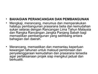 • BAHAGIAN PERANCANGAN DAN PEMBANGUNAN
• Mengkaji, merancang, merumus dan memperakukan
halatuju pembangunan prasarana belia dan kemudahan
sukan selaras dengan Rancangan Lima Tahun Malaysia
dan Rangka Rancangan Jangka Panjang Sabah bagi
memastikan pembangunan yang seimbang antara
bahagian dan daerah.
• Merancang, memastikan dan memantau keperluan
kewangan tahunan untuk maksud pembinaan dan
penyelenggaraan kemudahan dan prasarana tersedia
agar perlaksanaan projek siap mengikut jadual dan
berkualiti.
 