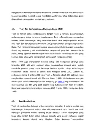menyebabkan kemampuan menilai kin secara objektif dan teratur tidak berlaku dan
kesannya prestasi merosot secara mendadak. Justeru itu, tahap kebangkitan perlu
diawasi bagi mendapatkan prestasi yang optimum.
4.4. Teori Zon Berfungsi yang Optimum Hanin (ZBO)
Teori ini hampir sama pendekatannya dengan Teori U-Terbalik. Bagaimanapun,
perbezaan yang ketara bertumpu kepada premis Teori U-Terbalik yang menyatakan
bahawa tahap kebimbangan yang sederhana berkait rapat dengan prestasi terbaik
atlit. Teori Zon Berfungsi yang Optimum (ZBO) diperkenalkan oleh psikologis sukan
Rusia, Yuri Hanin mengandaikan bahawa tahap optimum kebimbangan berasaskan
situasi bagi seseorang atlit adalah berbeza dengan atlit yang lain. Menurut Hanin
(1989), tahap optimum kebimbangan berasaskan situasi seseorang atlit ada yang
bermula pada tahap yang paling rendah sehinggalah yang paling tinggi.
Hanin (1989) juga menjelaskan bahawa setiap atlit mempunyai ZBOnya yang
tersendiri. ZBO atlit yang optimum akan menghasilkan prestasi yang terbaik
manakala prestasi yang buruk lazimnya berlaku apabila tahap kebimbangan
berasaskan situasi berada di bawah atau melepasi tahap ZBO. Justeru itu,
perbezaan utama di antara ZBO dan Teori U-Terbalik adalah titik optimum yang
menghasilkan prestasi terbaik atlit. Menurut Hanin (1989), titik berkenaan mungkin
berada pada kontinum kebangkitan dan mungkin juga tidak. la wujud dalam satu zon
dan bukannya satu titik yang pasti seperti yang diutarakan oleh Teori U-Terbalik.
Beberapa kajian terkini menyokong gagasan ZBO (Hanin, 1989; Hanin dan Syrja,
1995).
4.5. Teori Pembalikan
Teori ini menjelaskan bahawa untuk memahami perkaitan di antara prestasi dan
kebimbangan, interpretasi individu atau atlit yang terbabit perlu diambil kira untuk
mendapat gambaran mereka tentang situasi tersebut. Tahap kebangkitan yang
tinggi atau rendah boleh dilihat sebagai sesuatu yang positif mahupun negatif
bergantung kepada situasi yang dihadapi. Dalam keadaan "mengelakkan
 