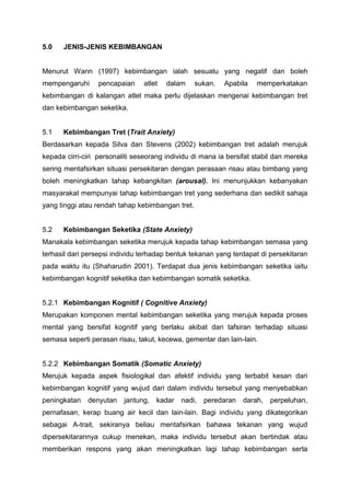 5.0 JENIS-JENIS KEBIMBANGAN
Menurut Wann (1997) kebimbangan ialah sesuatu yang negatif dan boleh
mempengaruhi pencapaian atlet dalam sukan. Apabila memperkatakan
kebimbangan di kalangan atlet maka perlu dijelaskan mengenai kebimbangan tret
dan kebimbangan seketika.
5.1 Kebimbangan Tret (Trait Anxiety)
Berdasarkan kepada Silva dan Stevens (2002) kebimbangan tret adalah merujuk
kepada cirri-ciri personaliti seseorang individu di mana ia bersifat stabil dan mereka
sering mentafsirkan situasi persekitaran dengan perasaan risau atau bimbang yang
boleh meningkatkan tahap kebangkitan (arousal). Ini menunjukkan kebanyakan
masyarakat mempunyai tahap kebimbangan tret yang sederhana dan sedikit sahaja
yang tinggi atau rendah tahap kebimbangan tret.
5.2 Kebimbangan Seketika (State Anxiety)
Manakala kebimbangan seketika merujuk kepada tahap kebimbangan semasa yang
terhasil dari persepsi individu terhadap bentuk tekanan yang terdapat di persekitaran
pada waktu itu (Shaharudin 2001). Terdapat dua jenis kebimbangan seketika iaitu
kebimbangan kognitif seketika dan kebimbangan somatik seketika.
5.2.1 Kebimbangan Kognitif ( Cognitive Anxiety)
Merupakan komponen mental kebimbangan seketika yang merujuk kepada proses
mental yang bersifat kognitif yang berlaku akibat dari tafsiran terhadap situasi
semasa seperti perasan risau, takut, kecewa, gementar dan lain-lain.
5.2.2 Kebimbangan Somatik (Somatic Anxiety)
Merujuk kepada aspek fisiologikal dan afektif individu yang terbabit kesan dari
kebimbangan kognitif yang wujud dari dalam individu tersebut yang menyebabkan
peningkatan denyutan jantung, kadar nadi, peredaran darah, perpeluhan,
pernafasan, kerap buang air kecil dan lain-lain. Bagi individu yang dikategorikan
sebagai A-trait, sekiranya beliau mentafsirkan bahawa tekanan yang wujud
dipersekitarannya cukup menekan, maka individu tersebut akan bertindak atau
memberikan respons yang akan meningkatkan lagi tahap kebimbangan serta
 