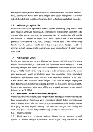 kebangkitan fisiologikalnya. Kebimbangan itu dimanifestasikan oleh rasa tertekan ,
takut, peningkatan kadar nadi serta tangan atau badan mengeletar. Kesannya
individu tersebut rasa semakin tertekan dan takut serta aksinya pula tidak menentu.
5.3 Kebimbangan Agorafobia
Penyakit kebimbangan Agorafobia berlaku kepada seseorang yang berasa takut
pada kawasan yang luas dan sibuk.. Kecelaruan jenis ini melibatkan ketakutan pada
suasana atau tempat yang mungkin memalukannya bagi melepaskan diri apabila
memerlukan pertolongan serangan panik. Istilah agoraphobia berasal daripada
perkataan Greek (Nevid et.al, 2000). Mengikut Yonkers et.al, (1998) ianya sering
berlaku kepada golongan wanita berbanding dengan lelaki. Sebagai contoh di
program festival, karnival, majlis ceramah atau rapat umum ataupun di pasar malam
yang sibuk
5.4 Kebimbangan Umum
Kecelaruan kebimbangan umum dikategorikan dengan cirri-ciri seperti bimbang
kepada suasana kewangan, anak-anak dan hubungan sosial. Penghidap berasa
terawang-awangan dan sedikit berkhayal sebagaimana yang dijelaskan oleh Freud
(Rapee, 1991). Kanak-kanak yang bimbang kepada pencapaian akademik, sukan
dan aspek-aspek sosial persekolahan yang lain merupakan tanda mengalami
kecelaruan kebimbangan umum. Mereka akan mengalami keletihan, sukar tidur,
sukar menumpukan perhatian, fikiran menjadi buntu, otot-otot menjadi tegang dan
tidak bersemangat. Selalunya penghidap penyakit ini mengalami perasaan resah,
bmbang dan gangguan fizikal yang akhirnya mendapat gangguan emosi seperti
ketegangan (APA, 1994).
5.5 Kecelaruan Kebimbangan Obsesif-Kompulsif
Obsesif adalah pemikiran atau idea yang kelihatan melampaui kemampuan individu
bagi mengawalnya. Seseorang yang mengalami obsesif boleh mendatangkan
bahaya kepada orang lain atau pasangannya. Manakala kompulsif adalah tingkah
laku yang berulang seperti berulang kali membasuh tangan atau sering kali
memeriksa pintu berkunci. Kompulsif terbahagi kepada dua kategori iaitu :
5.5.1 Ritual memeriksa
5.5.2 Ritual membersih. Kompulsif sentiasa disertai dengan perasaan obsesif
apabila ia muncul sebagai melepaskan kebimbangan yang diwujudkan oleh
 