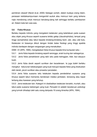 pemikiran obsesif (Nevid et.al, 2000) Sebagai contoh, dalam budaya orang Islam,
perasaan ketidaksempurnaan mengambil wuduk atau mencuci kain yang terkena
najis mendorong untuk mencuci berulang-ulang kali sehingga berlaku pembaziran
air. Dalam kata lain was-was.
5.6 Fobia Khusus
Berlaku kepada individu yang mengalami ketakutan yang keterlaluan pada suasan
atau objek yang khusus seperti suasana terlalu gelap (claustrophobia), tempat yang
tinggi (acrophobia) atau takut kepada binatang-binatang kecil, ular, atau ulat bulu.
Ketakutan ini biasanya diikuti dengan tindak balas fisiologi yang tinggi apabila
individu berdepan dengan rangsangan yang menakutkan.
DSM –IV (APA, 1994), mengelaskan fobia khusus kepada lima kumpulan iaitu :
5.6.1 Jenis fobia kepada binatang seperti serangga, anak kucing dan sebagainya.
5.6.2 Jenis fobia persekitaran yang tabii iaitu pada ketinggian, kilat, laut ataupun
bukit.
5.6.3 Jenis fobia darah seperti suntikan dan kecederaan. Ia juga boleh berlaku
mengikut keturunan kekeluargaan yang kuat merujuk kepada fobia yang dicetuskan
oleh darah, jarum suntikan atau prosedur perubatan.
5.6.4 Jenis fobia suasana iaitu ketakutan kepada pendedahan suasana yang
khusus seperti takut memandu kenderaan melalui jambatan, terowong atau kapal
terbang atau kawasan yang tertutup.
5.6.5 Jenis ketakutan lain. Kategori ini disebabkan ketakutan tercekik, muntah, atau
takut pada suasana kebisingan yang kuat. Penyakit ini adalah kecelaruan psikologi
yang lumrah dihadapi oleh satu orang daripada 10 orang Amerika (APA, 1994).
 