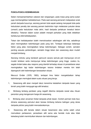 PUNCA-PUNCA KEBIMBANGAN
Selain mempersembahkan cabaran dan rangsangan, pada masa yang sama sukan
juga membangkitkan ketidaktentuan. Pada saat seorang pemanah melepaskan anak
panah daripada busurnya, seorang pemain bola sepak sedang menyepak bola pada
kedudukan penalty dan seorang pemain badminton ingin melakukan pukulan deras
(smash) pada kedudukan mata akhir, hasil daripada perlakuan tersebut belum
diketahui. Tekanan dalam sukan adalah menjadi perkaitan yang tidak dielakkan
berlakunya sifat ketidakpastian.
Tekan dan ketidakpastian boleh memotivasikan sebahagian atlit kita, sebaliknya
akan meningkatkan kebimbangan pada yang lain. Terdapat beberapa beberapa
faktor yang jelas meningkatkan tahap kebimbangan. Sebagai contoh, semakin
penting sesuatu pertandingan, semakin tinggi tekan dan seseorang akan mudah
menjadi bimbang.
Seorang individu yang berdarah gemuruh secara semula jadi mempunyai ciri-ciri
mudah tertekan serta mempunyai tahap kebimbangan yang tinggi. Justeru itu,
segala tindak balas atau respons yang diambil terhadap situasi di persekitaran akan
meningkatkan lagi kadar kebimbangan kerana tindakan mereka kini telah
dipengaruhi oleh kebimbangan berasaskan situasi.
Menurut Endler (1978, 1983), terdapat lima faktor mengakibatkan tahap
kebimbangan meningkat dalam suatu situasi yang teruja.
1. Seseorang atlit akan menjadi takut menerima kekalahan daripada lawan yang
lemah yang boleh mengugat ego atlit tersebut.
2. Bimbang tentang penilaian yang negatif diterima daripada sosial atau ribuan
penonton yang mengancam harga diri seseorang.
3. Bimbang akan ancaman fizikal daripada pihak lawan. Contoh permain bola lisut,
dimana seseorang pemukul akan berasa bimbang terkena balingan yang deras
daripada pitcher yang boleh mencederakannya.
4. Seseorang atlit berada dalam situasi kesamaran atau serba salah untuk
memulakan perlawanan, persediaan atlit sama ada hendak mula atau tidak
kekadang boleh menimbulkan tekanan dan kebimbangan.
 