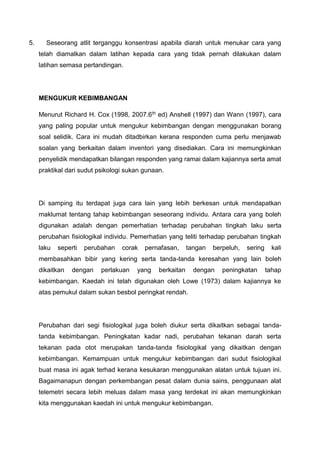 5. Seseorang atlit terganggu konsentrasi apabila diarah untuk menukar cara yang
telah diamalkan dalam latihan kepada cara yang tidak pernah dilakukan dalam
latihan semasa pertandingan.
MENGUKUR KEBIMBANGAN
Menurut Richard H. Cox (1998, 2007.6th ed) Anshell (1997) dan Wann (1997), cara
yang paling popular untuk mengukur kebimbangan dengan menggunakan borang
soal selidik. Cara ini mudah ditadbirkan kerana responden cuma perlu menjawab
soalan yang berkaitan dalam inventori yang disediakan. Cara ini memungkinkan
penyelidik mendapatkan bilangan responden yang ramai dalam kajiannya serta amat
praktikal dari sudut psikologi sukan gunaan.
Di samping itu terdapat juga cara lain yang lebih berkesan untuk mendapatkan
maklumat tentang tahap kebimbangan seseorang individu. Antara cara yang boleh
digunakan adalah dengan pemerhatian terhadap perubahan tingkah laku serta
perubahan fisiologikal individu. Pemerhatian yang teliti terhadap perubahan tingkah
laku seperti perubahan corak pernafasan, tangan berpeluh, sering kali
membasahkan bibir yang kering serta tanda-tanda keresahan yang lain boleh
dikaitkan dengan perlakuan yang berkaitan dengan peningkatan tahap
kebimbangan. Kaedah ini telah digunakan oleh Lowe (1973) dalam kajiannya ke
atas pemukul dalam sukan besbol peringkat rendah.
Perubahan dari segi fisiologikal juga boleh diukur serta dikaitkan sebagai tanda-
tanda kebimbangan. Peningkatan kadar nadi, perubahan tekanan darah serta
tekanan pada otot merupakan tanda-tanda fisiologikal yang dikaitkan dengan
kebimbangan. Kemampuan untuk mengukur kebimbangan dari sudut fisiologikal
buat masa ini agak terhad kerana kesukaran menggunakan alatan untuk tujuan ini.
Bagaimanapun dengan perkembangan pesat dalam dunia sains, penggunaan alat
telemetri secara lebih meluas dalam masa yang terdekat ini akan memungkinkan
kita menggunakan kaedah ini untuk mengukur kebimbangan.
 