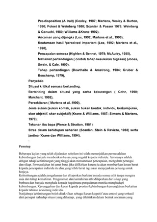 Pre-disposition (A trait) (Cooley, 1987; Martens, Vealey & Burton,
1990; Poteet & Weinberg 1980; Scanlan & Passer 1979; Weinberg
& Genuchi, 1980; Williams &Krane 1992),
Ancaman yang dijangka (Lox, 1992; Martens et al., 1990),
Keutamaan hasil /perceived important (Lox, 1992; Martens et al.,
1990),
Pencapaian semasa (Highlen & Bennet, 1979; McAuley, 1985),
Matlamat pertandingan ( contoh tahap kesukaran tugasan) (Jones,
Swain, & Cale, 1990),
Tahap pertandingan (Dowthaite & Amstrong, 1984; Gruber &
Beuchamp, 1979),
Penyebab
Situasi kritikal semasa bertanding.
Bertanding dalam situasi yang serba kekurangan ( Cohn, 1990;
Marchant, 1992),
Persekitaran ( Martens et al.,1990),
Jenis sukan (sukan kontak, sukan bukan kontak, individu, berkumpulan,
skor objektif, skor subjektif) (Krane & Williams, 1987; Simons & Martens,
1979),
Tekanan ibu bapa (Pierce & Stratton, 1981)
Stres dalam kehidupan seharian (Scanlan, Stein & Ravizza, 1988) serta
jantina (Krane dan Williams, 1994).
:
Penutup
Beberapa kajian yang telah dijalankan sebelum ini telah menunjukkan permasalahan
kebimbangan banyak memberikan kesan yang negatif kepada individu. Antaranya adalah
dengan tahap kebimbangan yang tinggi akan menurunkan pencapaian, mengubah perangai
dan sikap. Permasalahan ini amat berat jika difikirkan kerana ia akan memberikan kesan berat
kepada pencapaian individu itu dan yang lebih berat lagi akan menjejaskan peluang untuk
berjaya.
Kebimbangan adalah pengalaman dan dilaporkan berlaku kepada semua atlit tanpa mengira
usia dan tahap kemahiran. Pengalaman dan kemahiran atlit dilaporkan dari sikap yang
berbeza dan banyak menghala kepada bagaimana pengalaman mereka menghadapi
kebimbangan. Kesungguhan dan kesan kepada prestasi kebimbangan kemungkinan berkaitan
kepada tafsiran seseorang individu.
Natijahnya kebimbangan boleh ditakrifkan sebagai kesan kognitif atau emosi yang terhasil
dari persepsi terhadap situasi yang dihadapi, yang dilahirkan dalam bentuk ancaman yang
 