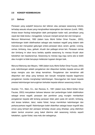 2.0 KONSEP KEBIMBANGAN
2.1 Definisi
Perasaan yang subjektif berpunca dari tafsiran atau persepsi seseorang individu
terhadap sesuatu situasi yang menghasilkan kebangkitan dan tekanan (Levitt, 1980).
Antara kesan fisiologi kebangkitan ialah peningkatan kadar nadi, pernafasan yang
cepat dan tidak teratur, menggeletar, tumpuan menjadi sempit dan otot mengecut.
Menurut Mohammed, 1992 (dalam buku Mohd Sofian Omar Fauzee., 2003),
kebimbangan boleh didefinasikan sebagai satu keadaan negatif yang dialami oleh
manusia dan merupakan gabungan antara perasaan takut, seram, gentar, runsing,
cemas, bimbang, risau, gelisah, khuatir dan pelbagai emosi lain. Perasaan cemas
dan bimbang ini akan terus berlaku apabila seseorang itu merasa khuatir akan
kebolehan dan kepakarannya. Seseorang itu merasa ragu-ragu sama ada ia boleh
atau mungkin ia tidak berupaya melakukan tugasan dengan baik.
Menurut Mahoney dan Meyers, 1989 (dalam buku Mohd Sofian Omar Fauzee, 2003)
pula, kebimbangan adalah pengalaman dan dilaporkan berlaku kepada semua atlit
tanpa mengira usia dan tahap kemahiran. Pengalaman dan kemahiran atlit
dilaporkan dari sikap yang berbeza dan banyak menghala kepada bagaimana
pengalaman mereka menghadapi kebimbangan. Kesungguhan dan kesan kepada
prestasi kebimbangan kemungkinan berkaitan kepada tafsiran seseorang individu.
Scanlan, T.K., Stein, G.L. dan Ravizza, K., 1991 (dalam buku Mohd Sofian Omar
Fauzee, 2003) menyatakan bahawa tekanan dari pertandingan boleh didefinisikan
sebagai emosi negatif, perasaan dan pemikiran yang mungkin memberikan
pengalaman kepada atlit tentang perasaan tidak yakin pada diri sendiri, bimbang,
otot terasa tertekan, takut, reaksi fizikal, hanya memikirkan kebimbangan dan
perkara-perkara negatif. Kebimbangan boleh ditakrifkan sebagai kesan kognitif atau
emosi yang terhasil dari persepsi terhadap situasi yang dihadapi, yang dilahirkan
dalam bentuk ancaman yang bakal diterima oleh seseorang individu seperti
kekalahan, ugutan fizikal, rasa malu dan sebagainya.
 