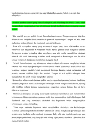 bakal diterima oleh seseorang individu seperti kekalahan, ugutan fizikal, rasa malu dan
sebagainya.
. Berikan panduan seperti yang telah dicadangkan oleh Weinberg dan Gould (1999) untuk
mengawal dan mengurangkan rasa kebimbangan kepada jurulatih untuk merancang program
latihan.
1. Kita mestilah senyum apabila berada dalam keadaan tekanan. Dengan senyuman kita akan
melarikan diri daripada situasi memulakan perasaan kebimbangan. Dengan ini, kita dapat
melupakan tentang tekanan dan menikmati alam pertandingan.
2. Para atlit merupakan orang yang menpunyai tugas yang harus diselesaikan secara
berseronok dan bergembira. Kebanyakan peserta berasa ghairah untuk mengatasi tekanan.
Berseronok semasa bertanding akan membantu para atlit muda mengelakkan daripada
menarik diri untuk bertanding. Cubalah untuk mengamalkan kemenangan dan fokuskan
kepada berseronok dan jangan memikirkan mengenai hasil.
3. Berlatih dalam keadaan yang dibuat-buat akan membuat atlit semasa menghadapi situasi
sebenar. Kita boleh mencipta banyak keadaan semasa latihan. Contohnya, dalam latihan bola
keranjang seorang jurulatih boleh menjemput beberapa kenalan untuk melakukan oleh
pemain, mereka bolehlah diejek dan menjerit. Dengan ini atlit sedikit sebanyak dapat
menyediakan diri untuk belajar menghadapi tekanan.
4. Kebanyakan atlit mengadu bahawa apabila mereka mengalami perasaan bimbang dan hilang
tumpuan, pergerakan mereka akan menjadi lebih cepat. Untuk mengatasi masalah ini, seorang
atlit bolehlah berlatih dengan mengurangkan pergerakan semasa latihan dan ini harus
dilakukan berterusan.
5. Memikirkan mengenai apa yang akan terjadi selalunya menimbulkan dan menambahkan
kebimbangan. Dalam permainan, perasaan sedih akan menambahkan lagi kebimbangan. Jadi
fikirkanlah apa yang sepatutnya dilakukan dan bagaimana boleh menguranghkan
kebimbangan semasa bertanding.
6. Tidak dapat membuat keputusan boleh menyebabkan timbulnya rasa kebimbangan.
Membuat keputusan pula boleh memberi tekanan dan semasa menghadapi pertandingan para
pemain serta jurulatih perlu membuat keputusan. Jadi, atlit atau jurulatih perlu ada satu
perancangan permainan yang lengkap atau strategi agar proses membuat keputusan akan
menjadi lebiih mudah.
 