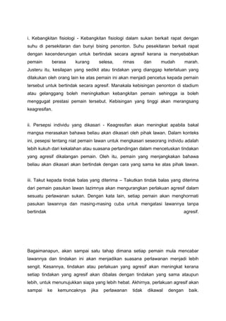 i. Kebangkitan fisiologi - Kebangkitan fisiologi dalam sukan berkait rapat dengan
suhu di persekitaran dan bunyi bising penonton. Suhu pesekitaran berkait rapat
dengan kecenderungan untuk bertindak secara agresif kerana ia menyebabkan
pemain berasa kurang selesa, rimas dan mudah marah.
Justeru itu, kesilapan yang sedikit atau tindakan yang dianggap keterlaluan yang
dilakukan oleh orang lain ke atas pemain ini akan menjadi pencetus kepada pemain
tersebut untuk bertindak secara agresif. Manakala kebisingan penonton di stadium
atau gelanggang boleh meningkatkan kebangkitan pemain sehingga ia boleh
menggugat prestasi pemain tersebut. Kebisingan yang tinggi akan merangsang
keagresifan.
ii. Persepsi individu yang dikasari - Keagresifan akan meningkat apabila bakal
mangsa merasakan bahawa beliau akan dikasari oleh pihak lawan. Dalam konteks
ini, pesepsi tentang niat pemain lawan untuk mengkasari seseorang individu adalah
lebih kukuh dari kekalahan atau suasana pertandingan dalam mencetuskan tindakan
yang agresif dikalangan pemain. Oleh itu, pemain yang menjangkakan bahawa
beliau akan dikasari akan bertindak dengan cara yang sama ke atas pihak lawan.
iii. Takut kepada tindak balas yang diterima – Takutkan tindak balas yang diterima
dari pemain pasukan lawan lazimnya akan mengurangkan perlakuan agresif dalam
sesuatu perlawanan sukan. Dengan kata lain, setiap pemain akan menghormati
pasukan lawannya dan masing-masing cuba untuk mengatasi lawannya tanpa
bertindak agresif.
Bagaimanapun, akan sampai satu tahap dimana setiap pemain mula mencabar
lawannya dan tindakan ini akan menjadikan suasana perlawanan menjadi lebih
sengit. Kesannya, tindakan atau perlakuan yang agresif akan meningkat kerana
setiap tindakan yang agresif akan dibalas dengan tindakan yang sama ataupun
lebih, untuk menunujukkan siapa yang lebih hebat. Akhirnya, perlakuan agresif akan
sampai ke kemuncaknya jika perlawanan tidak dikawal dengan baik.
 