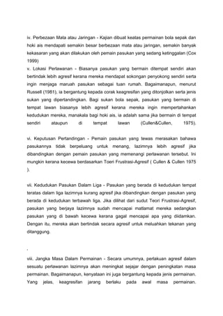 iv. Perbezaan Mata atau Jaringan - Kajian dibuat keatas permainan bola sepak dan
hoki ais mendapati semakin besar berbezaan mata atau jaringan, semakin banyak
kekasaran yang akan dilakukan oleh pemain pasukan yang sedang ketinggalan (Cox
1999)
v. Lokasi Perlawanan - Biasanya pasukan yang bermain ditempat sendiri akan
bertindak lebih agresif kerana mereka mendapat sokongan penyokong sendiri serta
ingin menjaga maruah pasukan sebagai tuan rumah. Bagaimanapun, menurut
Russell (1981), ia bergantung kepada corak keagresifan yang ditonjolkan serta jenis
sukan yang dipertandingkan. Bagi sukan bola sepak, pasukan yang bermain di
tempat lawan biasanya lebih agresif kerana mereka ingin mempertahankan
kedudukan mereka, manakala bagi hoki ais, ia adalah sama jika bermain di tempat
sendiri ataupun di tempat lawan (Cullen&Cullen, 1975).
vi. Keputusan Pertandingan - Pemain pasukan yang tewas merasakan bahawa
pasukannya tidak berpeluang untuk menang, lazimnya lebih agresif jika
dibandingkan dengan pemain pasukan yang memenangi perlawanan tersebut. Ini
mungkin kerana kecewa berdasarkan Toeri Frustrasi-Agresif ( Cullen & Cullen 1975
).
vii. Kedudukan Pasukan Dalam Liga - Pasukan yang berada di kedudukan tempat
teratas dalam liga lazimnya kurang agresif jika dibandingkan dengan pasukan yang
berada di kedudukan terbawah liga. Jika dilihat dari sudut Teori Frustrasi-Agresif,
pasukan yang berjaya lazimnya sudah mencapai matlamat mereka sedangkan
pasukan yang di bawah kecewa kerana gagal mencapai apa yang diidamkan.
Dengan itu, mereka akan bertindak secara agresif untuk meluahkan tekanan yang
ditanggung.
‘
viii. Jangka Masa Dalam Permainan - Secara umumnya, perlakuan agresif dalam
sesuatu perlawanan lazimnya akan meningkat sejajar dengan peningkatan masa
permainan. Bagaimanapun, kenyataan ini juga bergantung kepada jenis permainan.
Yang jelas, keagresifan jarang berlaku pada awal masa permainan.
 