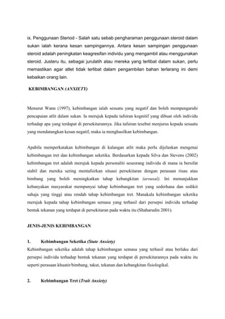 ix. Penggunaan Steriod - Salah satu sebab pengharaman penggunaan steroid dalam
sukan ialah kerana kesan sampingannya. Antara kesan sampingan penggunaan
steroid adalah peningkatan keagresifan individu yang mengambil atau menggunakan
steroid. Justeru itu, sebagai jurulatih atau mereka yang terlibat dalam sukan, perlu
memastikan agar atlet tidak terlibat dalam pengambilan bahan terlarang ini demi
kebaikan orang lain.
KEBIMBANGAN (ANXIETY)
Menurut Wann (1997), kebimbangan ialah sesuatu yang negatif dan boleh mempengaruhi
pencapaian atlit dalam sukan. Ia merujuk kepada tafsiran kognitif yang dibuat oleh individu
terhadap apa yang terdapat di persekitarannya. Jika tafsiran tesebut menjurus kepada sesuatu
yang mendatangkan kesan negatif, maka ia menghasilkan kebimbangan.
Apabila memperkatakan kebimbangan di kalangan atlit maka perlu dijelaskan mengenai
kebimbangan tret dan kebimbangan seketika. Berdasarkan kepada Silva dan Stevens (2002)
kebimbangan tret adalah merujuk kepada personaliti seseorang individu di mana ia bersifat
stabil dan mereka sering mentafsirkan situasi persekitaran dengan perasaan risau atau
bimbang yang boleh meningkatkan tahap kebangkitan (arousal). Ini menunjukkan
kebanyakan masyarakat mempunyai tahap kebimbangan tret yang sederhana dan sedikit
sahaja yang tinggi atau rendah tahap kebimbangan tret. Manakala kebimbangan seketika
merujuk kepada tahap kebimbangan semasa yang terhasil dari persepsi individu terhadap
bentuk tekanan yang terdapat di persekitaran pada waktu itu (Shaharudin 2001).
JENIS-JENIS KEBIMBANGAN
1. Kebimbangan Seketika (State Anxiety)
Kebimbangan seketika adalah tahap kebimbangan semasa yang terhasil atau berlaku dari
persepsi individu terhadap bentuk tekanan yang terdapat di persekitarannya pada waktu itu
seperti perasaan khuatir/bimbang, takut, tekanan dan kebangkitan fisiologikal.
2. Kebimbangan Tret (Trait Anxiety)
 