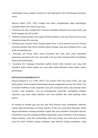 kebimbangan kerana tindakan mereka kini telah dipengaruhi oleh kebimbangan berasaskan
situasi.
Menurut Endler (1978, 1983), terdapat lima faktor mengakibatkan tahap kebimbangan
meningkat dalam suatu situasi yang teruja.
1. Seseorang atlit akan menjadi takut menerima kekalahan daripada lawan yang lemah yang
boleh mengugat ego atlit tersebut.
2. Bimbang tentang penilaian yang negatif diterima daripada sosial atau ribuan penonton yang
mengancam harga diri seseorang.
3. Bimbang akan ancaman fizikal daripada pihak lawan. Contoh permain bola lisut, dimana
seseorang pemukul akan berasa bimbang terkena balingan yang deras daripada pitcher yang
boleh mencederakannya.
4. Seseorang atlit berada dalam situasi kesamaran atau serba salah untuk memulakan
perlawanan, persediaan atlit sama ada hendak mula atau tidak kekadang boleh menimbulkan
tekanan dan kebimbangan.
5. Seseorang atlit terganggu konsentrasi apabila diarah untuk menukar cara yang telah
diamalkan dalam latihan kepada cara yang tidak pernah dilakukan dalam latihan semasa
pertandingan.
MENGUKUR KEBIMBANGAN
Menurut Richard H. Cox (1998, 2007.6th
ed) Anshell (1997) dan Wann (1997), cara yang
paling popular untuk mengukur kebimbangan dengan menggunakan borang soal selidik. Cara
ini mudah ditadbirkan kerana responden cuma perlu menjawab soalan yang berkaitan dalam
inventori yang disediakan. Cara ini memungkinkan penyelidik mendapatkan bilangan
responden yang ramai dalam kajiannya serta amat praktikal dari sudut psikologi sukan
gunaan.
Di samping itu terdapat juga cara lain yang lebih berkesan untuk mendapatkan maklumat
tentang tahap kebimbangan seseorang individu. Antara cara yang boleh digunakan adalah
dengan pemerhatian terhadap perubahan tingkah laku serta perubahan fisiologikal individu.
Pemerhatian yang teliti terhadap perubahan tingkah laku seperti perubahan corak pernafasan,
tangan berpeluh, sering kali membasahkan bibir yang kering serta tanda-tanda keresahan
yang lain boleh dikaitkan dengan perlakuan yang berkaitan dengan peningkatan tahap
 