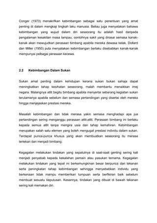 Conger (1973) menakrifkan kebimbangan sebagai satu penentuan yang amat
penting di dalam mengkaji tingkah laku manusia. Beliau juga menyatakan bahawa
kebimbangan yang wujud dalam diri seseorang itu adalah hasil daripada
pengalaman kesakitan masa lampau, contohnya sakit yang dirasai semasa kanak-
kanak akan mewujudkan perasaan bimbang apabila mereka dewasa kelak. Dollard
dan Miller (1950) pula menyatakan kebimbangan berlaku disebabkan kanak-kanak
mempunyai pelbagai perasaan kecewa.
2.2 Kebimbangan Dalam Sukan
Sukan amat penting dalam kehidupan kerana sukan bukan sahaja dapat
meningkatkan tahap kesihatan seseorang, malah membantu menaikkan imej
negara. Malangnya atlit begitu bimbang apabila menyertai sebarang kegiatan sukan
terutamanya apabila sebelum dan semasa pertandingan yang disertai oleh mereka
hingga menjejaskan prestasi mereka.
Masalah kebimbangan dan tidak merasa yakin semasa menghadapi apa jua
pertandingan sering menganggu perasaan atlit-atlit. Perasaan bimbang ini berlaku
kepada semua atlit tanpa mengira usia dan tahap kemahiran. Kebimbangan
merupakan salah satu elemen yang boleh mengugat prestasi individu dalam sukan.
Terdapat punca-punca khusus yang akan membuatkan seseorang itu merasa
tertekan dan menjadi bimbang.
Kegagalan melakukan tindakan yang sepatutnya di saat-saat genting sering kali
menjadi penyebab kepada kekalahan pemain atau pasukan ternama. Kegagalan
melakukan tindakan yang tepat ini berkemungkinan besar berpunca dari tekanan
serta peningkatan tahap kebimbangan sehingga menyebabkan individu yang
berkenaan tidak mampu memberikan tumpuan serta berfikiran baik sebelum
membuat sesuatu keputusan. Kesannya, tindakan yang dibuat di bawah tekanan
sering kali memakan diri.
 
