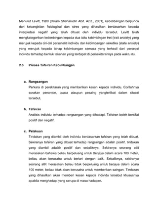 Menurut Levitt, 1980 (dalam Shaharudin Abd. Aziz., 2001), kebimbangan berpunca
dari kebangkitan fisiologikal dan stres yang dihasilkan berdasarkan kepada
interpretasi negatif yang telah dibuat oleh individu tersebut. Levitt telah
mengkategorikan kebimbingan kepada dua iaitu kebimbingan tret (trait anxiety) yang
merujuk kepada ciri-ciri personaliti individu dan kebimbangan seketika (state anxiety)
yang merujuk kepada tahap kebimbangan semasa yang terhasil dari persepsi
individu terhadap bentuk tekanan yang terdapat di persekitarannya pada waktu itu.
2.3 Proses Tafsiran Kebimbangan
a. Rangsangan
Perkara di perekitaran yang memberikan kesan kepada individu. Contohnya
sorakan penonton, cuaca ataupun pesaing yangterlibat dalam situasi
tersebut.
b. Tafsiran
Analisis individu terhadap rangsangan yang dihadapi. Tafsiran boleh bersifat
positif dan negatif.
c. Pelakuan
Tindakan yang diambil oleh individu berdasarkan tafsiran yang telah dibuat.
Sekiranya tafsiran yang dibuat terhadap rangsangan adalah positif, tindakan
yang diambil adalah positif dan sebaliknya. Sekiranya seorang atlit
merasakan bahawa beliau berpeluang untuk Berjaya dalam acara 100 meter,
beliau akan berusaha untuk berlari dengan baik. Sebaliknya, sekiranya
seorang atlit merasakan beliau tidak berpeluang untuk berjaya dalam acara
100 meter, beliau tidak akan berusaha untuk memberikan saingan. Tindakan
yang dihasilkan akan memberi kesan kepada individu tersebut khususnya
apabila menghadapi yang serupa di masa hadapan.
 