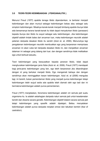 3.0 TEORI-TEORI KEBIMBANGAN ( PSIKOANALITIK )
Menurut Freud (1977) apabila tenaga libido dipendamkan, ia bertukar menjadi
kebimbangan dan akan muncul sebagai kebimbangan bebas atau sebagai satu
simptom kebimbangan. Misalnya kanak-kanak menjadi bimbang apabila ibunya tidak
ada bersamanya kerana kanak-kanak itu tidak dapat menyalurkan libido (perasaan)
kepada ibunya dan libido itu wujud sebagai satu kebimbangan. Jika kebimbangan
objektif adalah tindak balas dari ancaman luar, maka kebimbangan neurotik adalah
pelarian daripada desakan libido itu sendiri (Azizi et. al, 2006). Menurutnya lagi
pengalaman kebimbangan neurotik membuatkan ego yang berperanan memproses
ancaman ini akan cuba lari daripada desakan libido ini, dan menjadikan ancaman
dalaman ini sebagai yang datang dari luar, dan dengan sendirinya tidak melibatkan
ego untuk berbuat sesuatu.
Teori kebimbangan yang berpusatkan kepada peranan libido, tidak dapat
menghuraikan kebimbangan jenis fobia (Azizi et. al, 2006). Freud (1977) mendapati
bagi jenis-jenis kebimbangan yang lain, ego lebih berperanan jika dibandingkan
dengan id yang bertukar menjadi libido. Ego mengamati bahaya dan dengan
sendirinya akan meninggalkan kesan kebimbangan. Azizi et. al (2006) mengulas
lagi, ini bererti, bukan pemendaman libido yang menjadi punca kebimbangan tetapi
kebimbangan telah wujud sedia ada apabila telah diamati oleh ego tadi dan ini
bermakna kebimbangan adalah punca pemendaman.
Freud (1977) menjelaskan, fenomena kebimbangan adalah ciri semula jadi suatu
organisma itu. Ia adalah sebahagian daripada naluri semula jadi untuk keselamatan
kendiri dan diwarisi secara genetik. Kebimbangan objektif dialami secara semula jadi
tetapi kebimbangan yang spesifik adalah dipelajari. Beliau menyatakan
kebimbangan adalah punca daripada renjatan emosi dan takutkan kembiri (fear of
castration).
 
