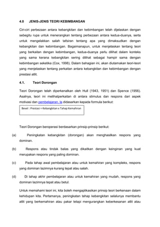 4.0 JENIS-JENIS TEORI KEBIMBANGAN
Ciri-ciri perbezaan antara kebangkitan dan kebimbangan telah dijelaskan dengan
sebegitu rupa untuk menerangkan tentang perbezaan antara kedua-duanya, serta
untuk mengelakkan salah tafsiran tentang apa yang dimaksudkan dengan
kebangkitan dan kebimbangan. Bagaimanapun, untuk menjelaskan tentang teori
yang berkaitan dengan kebimbangan, kedua-duanya perlu dilihat dalam konteks
yang sama kerana kebangkitan sering dilihat sebagai hampir sama dengan
kebimbangan seketika (Cox, 1998). Dalam bahagian ini, akan diutamakan teori-teori
yang menjelaskan tentang perkaitan antara kebangkitan dan kebimbangan dengan
prestasi atlit.
4.1. Teori Dorongan
Teori Dorongan telah diperkenalkan oleh Hull (1943, 1951) dan Spence (1956).
Asalnya, teori ini melihatperkaitan di antara stimulus dan respons dari aspek
motivasi dan pembelajaran. la didasarkan kepada formula berikut:
Teori Dorongan beroperasi berdasarkan prinsip-prinsip berikut:
(a) Peningkatan kebangkitan (dorongan) akan menghasilkan respons yang
dominan.
(b) Respons atau tindak balas yang dikaitkan dengan keinginan yang kuat
merupakan respons yang paling dominan.
(c) Pada tahap awal pembelajaran atau untuk kemahiran yang kompleks, respons
yang dominan lazimnya kurang tepat atau salah.
(d) Di tahap akhir pembelajaran atau untuk kemahiran yang mudah, respons yang
dominan lazimnya tepat atau betul.
Untuk memahami teori ini, kita boleh mengaplikasikan prinsip teori berkenaan dalam
kehidupan kita. Pertamanya, peningkatan tahap kebangkitan selalunya membantu
atlit yang berkemahiran atau pakar tetapi mengurangkan keberkesanan atlit atau
Bevel : Prestasi = Kebangkitan x Tahap Kemahiran
 