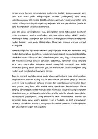 pemain muda (kurang berkemahiran). Justeru itu, jurulatih kepada pasukan yang
baru atau muda perlu mengurangkan tekanan (kebangkitan) serta tahap
kebimbangan agar atlit mereka dapat beraksi dengan baik. Tahap kebangkitan yang
rendah lazimnya meningkatkan peluang kejayaan atlit atau pemain baru (muda) ini
serta meningkatkan keyakinan diri mereka.
Bagi atlit yang berpengalaman pula, peningkatan tahap kebangkitan diperlukan
untuk membantu mereka melakarkan kejayaan dalam setiap aktiviti mereka.
Kekurangan tahap kebangkitan dan tekanan akan menyebabkan mereka mengambil
mudah tugasan yang perlu dilaksanakan. Kesannya, prestasi mereka menjadi
kurang baik.
Perkara yang sama juga boleh dikaitkan dengan proses melakukan kemahiran yang
mudah dan kompleks. Contohnya, kemahiran mudah seperti mengangkat berat atau
melakukan tekan tubi memerlukan tahap kebangkitan yang tinggi untuk memastikan
atlit melaksanakannya dengan berkesan. Sebaliknya, kemahiran yang kompleks
serta yang memerlukan ketepatan seperti menembak, memanah atau ketika
melakukan putting dalam permainan golf, atlit memerlukan tahap kebangkitan yang
rendah untuk mendapatkan hasil yang diingini.
Teori ini menarik perhatian ramai pada tahap awal ketika ia mula diperkenalkan,
tetapi beransur menjadi kurang popular serta dikritik oleh ramai pengkaji. Andaian
teori ini yang menjelaskan bahawa prestasi dan kebimbangan berinteraksi dalam
satu garisan yang lurus telah ditolak serta dipertikaikan kesahihannya. Ramai
pengkaji berpendapat prestasi manusia akan meningkat sejajar dengan peningkatan
tahap kebimbangan sehingga ke satu tahap. Apabila melebihi tahap ini, peningkatan
kebimbangan (kebangkitan) yang berterusan akan menyebabkan prestasi atlit
berkenaan jatuh sama seperti gagasan Teori U-Terbalik. Ini telah mencetuskan
beberapa pendekatan atau teori barn yang cuba melihat perkaitan di antara prestasi
dan tahap kebimbangan (kebangkitan).
 