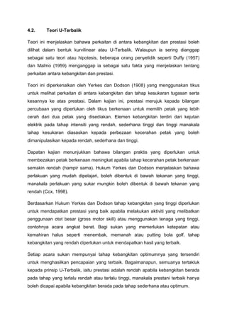 4.2. Teori U-Terbalik
Teori ini menjelaskan bahawa perkaitan di antara kebangkitan dan prestasi boleh
dilihat dalam bentuk kurvilinear atau U-Terbalik. Walaupun ia sering dianggap
sebagai satu teori atau hipotesis, beberapa orang penyelidik seperti Duffy (1957)
dan Malmo (1959) menganggap ia sebagai satu fakta yang menjelaskan tentang
perkaitan antara kebangkitan dan prestasi.
Teori ini diperkenalkan oleh Yerkes dan Dodson (1908) yang menggunakan tikus
untuk melihat perkaitan di antara kebangkitan dan tahap kesukaran tugasan serta
kesannya ke atas prestasi. Dalam kajian ini, prestasi merujuk kepada bilangan
percubaan yang diperlukan oleh tikus berkenaan untuk memilih petak yang lebih
cerah dari dua petak yang disediakan. Elemen kebangkitan terdiri dari kejutan
elektrik pada tahap intensiti yang rendah, sederhana tinggi dan tinggi manakala
tahap kesukaran diasaskan kepada perbezaan kecerahan petak yang boleh
dimanipulasikan kepada rendah, sederhana dan tinggi.
Dapatan kajian menunjukkan bahawa bilangan praktis yang diperlukan untuk
membezakan petak berkenaan meningkat apabila tahap kecerahan petak berkenaan
semakin rendah (hampir sama). Hukum Yerkes dan Dodson menjelaskan bahawa
perlakuan yang mudah dipelajari, boleh dibentuk di bawah tekanan yang tinggi,
manakala perlakuan yang sukar mungkin boleh dibentuk di bawah tekanan yang
rendah (Cox, 1998).
Berdasarkan Hukum Yerkes dan Dodson tahap kebangkitan yang tinggi diperlukan
untuk mendapatkan prestasi yang baik apabila melakukan aktiviti yang melibatkan
penggunaan otot besar (gross motor skill) atau menggunakan tenaga yang tinggi,
contohnya acara angkat berat. Bagi sukan yang memerlukan ketepatan atau
kemahiran halus seperti menembak, memanah atau putting bola golf, tahap
kebangkitan yang rendah diperlukan untuk mendapatkan hasil yang terbaik.
Setiap acara sukan mempunyai tahap kebangkitan optimumnya yang tersendiri
untuk menghasilkan pencapaian yang terbaik. Bagaimanapun, semuanya tertakluk
kepada prinsip U-Terbalik, iaitu prestasi adalah rendah apabila kebangkitan berada
pada tahap yang terlalu rendah atau terlalu tinggi, manakala prestani terbaik hanya
boleh dicapai apabila kebangkitan berada pada tahap sederhana atau optimum.
 