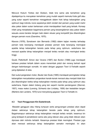 Menurut Hukum Yerkes dan Dodson, tidak kira sama ada kemahiran yang
dipelajarinya itu merupakan kemahiran yang mudah seperti memukul bola golf atau
yang sukar seperti kemahiran menggelecek dalam hoki tahap kebangkitan yang
optimum bagi individu novis sepatutnya lebih rendah dari pemain yang sudah mahir
atau pakar dalam sukan berkenaan untuk mendapatkan hasil yang terbaik. Konsep
inilah yang menjelaskan bagaimana pemain yang berpengalaman atau pakar dalam
sesuatu acara beraksi dengan baik dalam situasi yang kompetitif jika dibandingkan
dengan pemain novis (Oxendine, 1970).
Klavora (1978), Sonstroem dan Bernardo (1982) dalam kajian mereka terhadap
pemain bola keranjang mendapati prestasi pemain bola keranjang meningkat
apabila tahap kebangkitan berada pada tahap yang optimum, sederhana dan
merosot apabila tahap kebangkitan menjadi terlalu rendah atau meningkat terlalu
tinggi.
Gould, Petlichkoff, Simon dan Vevera (1987) dan Burton (1988) juga mendapati
bahawa prestasi terbaik dalam acara menembak pistol dan renang berkait rapat
dengan kebimbangan somatik. Ini selari dengan gagasan Teori U-Terbalik seperti
yang dijelaskan di atas.
Dari sudut pergerakan motor, Beuter dan Duda (1985) mendapati peningkatan tahap
kebangkitan menyebabkan pergerakan kanak-kanak merosot atau menjadi tidak licin
jika dibandingkan ketika tahap kebangkitan mereka pada tahap yang optimum atau
sederhana. Kajian dalam bidang yang lain seperti menilai pendengaran (Stennet,
1957), masa reaksi (Lansing, Schwartz dan Lindsley, 1956) dan kestabilan tangan
(Martens dan Landers, 1970) turut menyokong gagasan Teori U-Terbalik ini.
4.3 Teori Penggunaan Kin Easterbrook.
Masalah gangguan atau hilang tumpuan serta pengurangan prestasi akan dapat
diatasi sekiranya tahap kebangkitan berada pada tahap yang optimum.
Bagaimanapun sekiranya tahap kebangkitan menjadi terlalu rendah, kesemua kin
yang terdapat di persekitaran sama ada yang relevan atau yang tidak relevan akan
diproses oleh individu terbabit. Kesannya prestasi tidak meningkat. Prestasi juga
akan merosot sekiranya tahap kebangkitan semakin meningkat. Ini akan
 