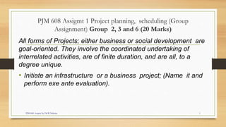 PJM 608 Assigmt 1 Project planning, scheduling (Group
Assignment) Group 2, 3 and 6 (20 Marks)
All forms of Projects; either business or social development are
goal-oriented. They involve the coordinated undertaking of
interrelated activities, are of finite duration, and are all, to a
degree unique.
• Initiate an infrastructure or a business project; (Name it and
perform exe ante evaluation).
PJM 608 Assgmt by Dr.W.Nderitu 1
 
