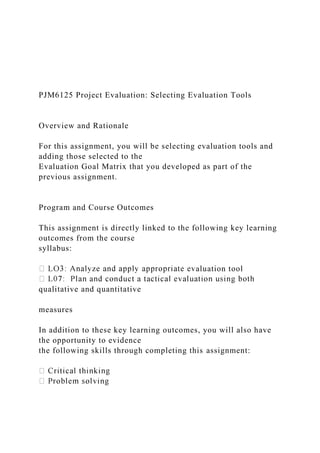 PJM6125 Project Evaluation: Selecting Evaluation Tools
Overview and Rationale
For this assignment, you will be selecting evaluation tools and
adding those selected to the
Evaluation Goal Matrix that you developed as part of the
previous assignment.
Program and Course Outcomes
This assignment is directly linked to the following key learning
outcomes from the course
syllabus:
aluation tool
qualitative and quantitative
measures
In addition to these key learning outcomes, you will also have
the opportunity to evidence
the following skills through completing this assignment:
 