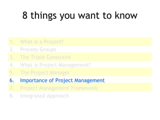 8 things you want to know
1. What is a Project?
2. Process Groups
3. The Triple Constraint
4. What is Project Management?
5. The Project Manager
6. Importance of Project Management
7. Project Management Framework
8. Integrated Approach
 