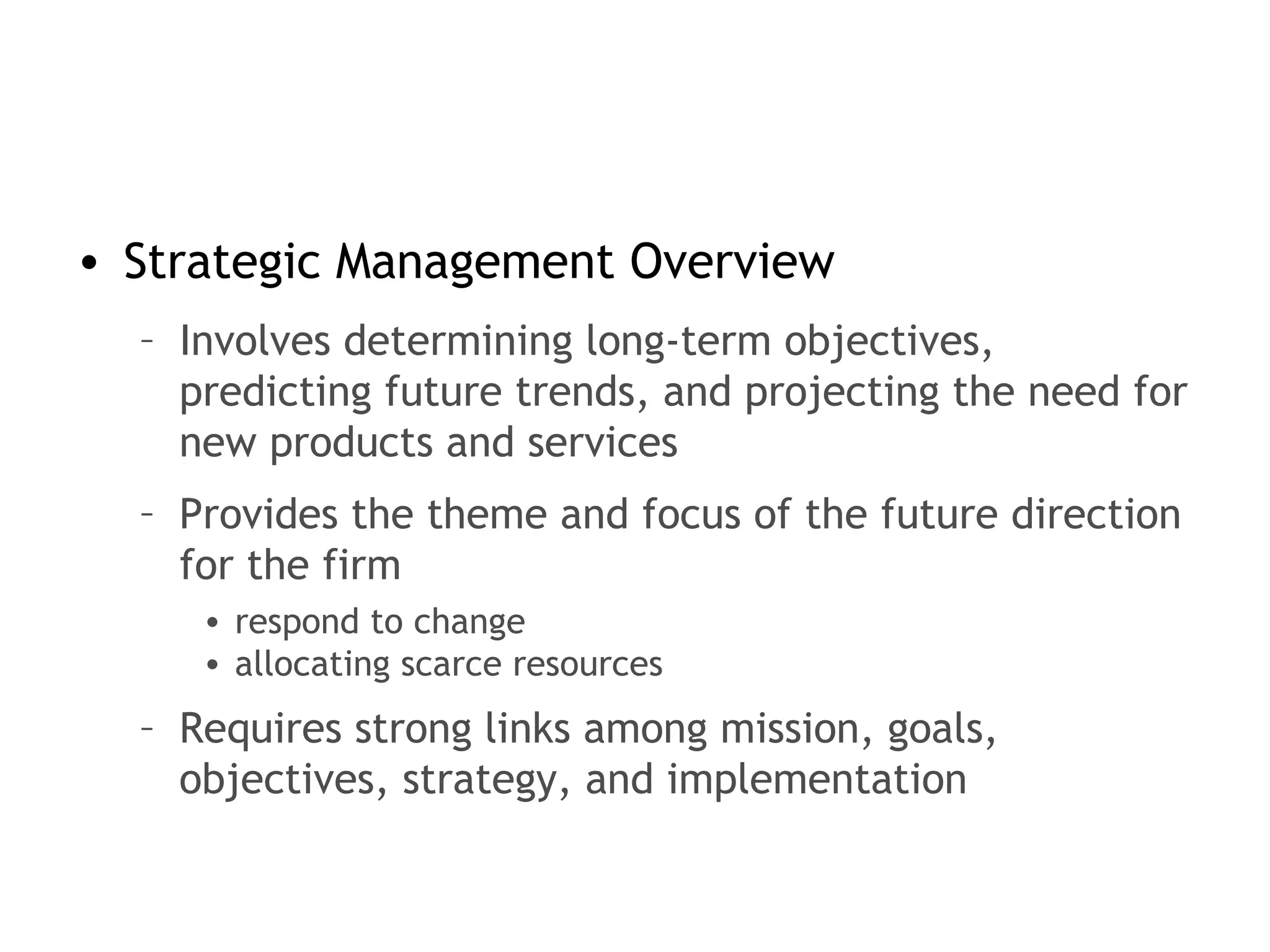 • Strategic Management Overview
– Involves determining long-term objectives,
predicting future trends, and projecting the need for
new products and services
– Provides the theme and focus of the future direction
for the firm
• respond to change
• allocating scarce resources
– Requires strong links among mission, goals,
objectives, strategy, and implementation
 