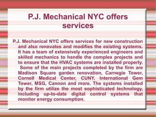 P.J. Mechanical NYC offers
               services
P.J. Mechanical NYC offers services for new construction
   and also renovates and modifies the existing systems.
   It has a team of extensively experienced engineers and
   skilled mechanics to handle the complex projects and
   to ensure that the HVAC systems are installed properly.
    Some of the main projects completed by the firm are
   Madison Square garden renovation, Carnegie Tower,
   Cornell Medical Center, CUNY, International Gem
   Tower, MSG, Cannon and more. The systems installed
   by the firm utilize the most sophisticated technology,
   including up-to-date digital control systems that
   monitor energy consumption.
 