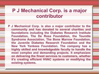 P J Mechanical Corp. is a major
           contributor
P J Mechanical Corp. is also a major contributor to the
  community and has donated to several charities and
  foundations including the Diabetes Research Institute
  Foundation, The De Rosa Foundation, the Tourette
  Syndrome Association, The Bone Marrow Foundation,
  the Juvenile Diabetes Research Foundation and the
  New York Yankees Foundation. The company has a
  highly skilled and knowledgeable faculty to handle the
  most complex and demanding projects. It emphasizes
  on delivering the finest services to customers, whether
  it’s creating efficient HVAC systems or modifying the
  existing systems.
 