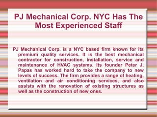 PJ Mechanical Corp. NYC Has The
     Most Experienced Staff

PJ Mechanical Corp. is a NYC based firm known for its
  premium quality services. It is the best mechanical
  contractor for construction, installation, service and
  maintenance of HVAC systems. Its founder Peter J.
  Papas has worked hard to take the company to new
  levels of success. The firm provides a range of heating,
  ventilation and air conditioning services, and also
  assists with the renovation of existing structures as
  well as the construction of new ones.
 