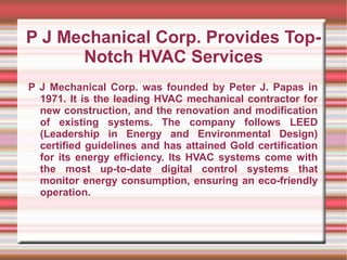 P J Mechanical Corp. Provides Top-
      Notch HVAC Services
P J Mechanical Corp. was founded by Peter J. Papas in
  1971. It is the leading HVAC mechanical contractor for
  new construction, and the renovation and modification
  of existing systems. The company follows LEED
  (Leadership in Energy and Environmental Design)
  certified guidelines and has attained Gold certification
  for its energy efficiency. Its HVAC systems come with
  the most up-to-date digital control systems that
  monitor energy consumption, ensuring an eco-friendly
  operation.
 