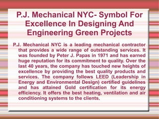 P.J. Mechanical NYC- Symbol For
   Excellence In Designing And
    Engineering Green Projects
P.J. Mechanical NYC is a leading mechanical contractor
   that provides a wide range of outstanding services. It
   was founded by Peter J. Papas in 1971 and has earned
   huge reputation for its commitment to quality. Over the
   last 40 years, the company has touched new heights of
   excellence by providing the best quality products and
   services. The company follows LEED (Leadership in
   Energy and Environmental Design) certified guidelines
   and has attained Gold certification for its energy
   efficiency. It offers the best heating, ventilation and air
   conditioning systems to the clients.
 