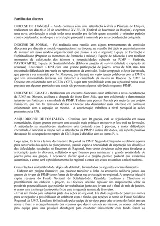 Partilha das dioceses

DIOCESE DE TIANGUÁ – Ainda continua com uma articulação restrita a Paróquia de Ubajara,
realizaram nos dias 04 e 05 de dezembro o XV FEJIB (Festival de Juventude da Ibiapina), elegeram
uma nova coordenação e ainda terão uma reunião pra definir quem assumirá o primeiro período
como coordenador, sendo que a articulação paroquial é assumida por uma coordenação colegiada.

DIOCESE DE SOBRAL – Foi realizada uma reunião com alguns representantes da comissão
diocesana pra discutir o modelo organizacional na diocese, na reunião foi dado o encaminhamento
de assumir um novo modelo organizacional que passou a ser o seguinte: Equipe de Formação e
Espiritualidade (Preparar os momentos de formação e missão); Equipe de educação e arte (realizar
momentos de valorização dos talentos e potencialidades culturais na PJMP – Festivais,
PASTORARTE); Equipe de Sustentabilidade (Elaborar projeto de sustentabilidade e captação de
recursos). Realizaram o DNJ com uma grande participação de jovens, cerca de 800, mas tem
encontrado dificuldade em reunir os representantes da comissão. Estão compondo o Setor Juventude,
que passou a ser assumido por Pe. Marcone, que durante um certo tempo colaborou com a PJMP e
que tem demonstrado interesse em fortalecer a caminhada da mesma na Diocese. A PJMP na
Diocese tem colaborado com a CEBs e CPT, o que tem possibilitado com que a pastoral possa estar
presente em algumas paróquias que ainda não possuem alguma referência enquanto PJMP.

DIOCESE DE IGUATU - Realizaram um encontro diocesano onde definiram a nova coordenação
da PJMP na Diocese, acolhera a chegada do bispo Dom João, que tem colaborado e demonstrado
interesse em fortalecer a caminhada da PJMP. Tinham uma pessoa liberada por meio de um projeto
financeiro, que não foi renovado devido a Diocese não demonstrar mais interesse em continuar
colaborando com a captação do mesmo. A coordenação trabalhou a nível paroquial as ações
propostas pela PJB.

ARQUIDIOCESE DE FORTALEZA – Continua com 10 grupos, está se organizando em novas
comunidades, alguns grupos possuem uma atuação mais prática e em outros o foco está na formação.
A articulação na arquidiocese atualmente está contando com 6 pessoas, a maior dificuldade
encontrada é conciliar o tempo com a articulação da PJMP e outras atividades, um aspecto positivo
destacado foi a ocupação no espaço da CNBB que é dividido com as outras PJ´s.

Logo após, foi feita a leitura do Encontro Regional da PJMP. Segundo Chiquinho o relatório aponta
para construção das ações do planejamento, quando expõe a necessidade da superação dos desafios e
das dificuldades suscitadas no Encontro do Regional, bem como direcionar ações para fortalecer a
articulação junto às dioceses, refletindo o que faremos para minimizar a grande rotatividade de
jovens junto aos grupos, é necessário clarear qual é o projeto político pastoral que estaremos
assumindo, e como será o posicionamento do regional a cerca dos eixos assumidos a nível nacional.

Com relação à sustentabilidade, depois de debatido, foram dados os seguintes encaminhamentos:
- Elaborar um projeto financeiro que pudesse trabalhar a linha da economia solidária juntos aos
grupos de jovens da PJMP como forma de fortalecer sua articulação no regional. A proposta inicial é
captar recursos do Fundo Nacional de Solidariedade, Reinaldo, Laudiano e Claudiano se
prontificaram em elaborar o projeto, as Dioceses deverão repassar um mapeamento sobre as
possíveis potencialidades que poderão ser trabalhadas junto aos jovens até o final do mês de janeiro,
o prazo para a entrega da proposta ficou para a segunda semana de fevereiro.
- Criar um fundo para subsidiar parte das ações no regional. Foi dado sugestão de possíveis nomes
para se negociar a possibilidade de colaborar com o fundo, que recebeu o nome de Fundo Solidário
Regional da PJMP, Laudiano foi indicado pela equipe de serviços para criar a conta do fundo em seu
nome e fazer o acompanhamento dos recursos que derem entrada no mesmo, os nomes indicados
pela equipe para uma possível abordagem para colaborar inicialmente com fundo foram os
 