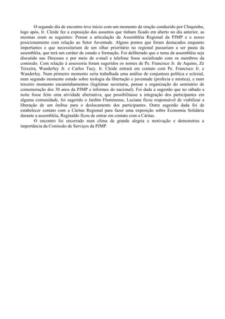O segundo dia de encontro teve início com um momento de oração conduzido por Chiquinho,
logo após, Ir. Cleide fez a exposição dos assuntos que tinham ficado em aberto no dia anterior, as
mesmas eram as seguintes: Pensar a articulação da Assembléia Regional da PJMP e o nosso
posicionamento com relação ao Setor Juventude. Alguns pontos que foram destacados enquanto
importantes e que necessitariam de um olhar prioritário no regional passariam a ser pauta da
assembléia, que terá um caráter de estudo e formação. Foi deliberado que o tema da assembléia seja
discutido nas Dioceses e por meio de e-mail e telefone fosse socializado com os membros da
comissão. Com relação à assessoria foram sugeridos os nomes de Pe. Francisco Jr. de Aquino, Zé
Teixeira, Wanderley Jr. e Carlos Tucy. Ir. Cleide entrará em contato com Pe. Francisco Jr. e
Wanderley. Num primeiro momento seria trabalhada uma análise de conjuntura política e eclesial,
num segundo momento estudo sobre teologia da libertação e juventude (profecia e mística), e num
terceiro momento encaminhamentos (legitimar secretaria, pensar a organização do seminário de
comemoração dos 30 anos da PJMP e informes do nacional). Foi dada a sugestão que no sábado a
noite fosse feito uma atividade alternativa, que possibilitasse a integração dos participantes em
alguma comunidade, foi sugerido o Jardim Fluminense, Luciana ficou responsável de viabilizar a
liberação de um ônibus para o deslocamento dos participantes. Outra sugestão dada foi de
estabelecer contato com a Cáritas Regional para fazer uma exposição sobre Economia Solidária
durante a assembléia, Reginaldo ficou de entrar em contato com a Cáritas.
        O encontro foi encerrado num clima de grande alegria e motivação e demonstrou a
importância da Comissão de Serviços da PJMP.
 
