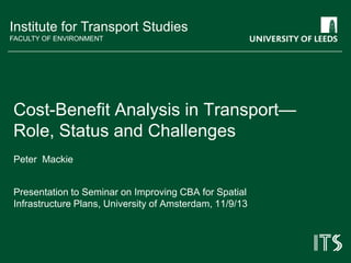 Institute for Transport Studies
FACULTY OF ENVIRONMENT
Peter Mackie
Presentation to Seminar on Improving CBA for Spatial
Infrastructure Plans, University of Amsterdam, 11/9/13
Cost-Benefit Analysis in Transport—
Role, Status and Challenges
 