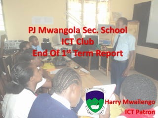PJ Mwangola Sec. School
ICT Club
End Of 1st Term Report
Harry Mwailengo
ICT Patron
 