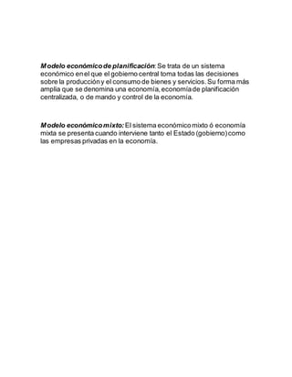 Modelo económicode planificación:Se trata de un sistema
económico enel que el gobierno central toma todas las decisiones
sobre la produccióny el consumo de bienes y servicios.Su forma más
amplia que se denomina una economía,economíade planificación
centralizada, o de mando y control de la economía.
Modelo económicomixto: El sistema económicomixto ó economía
mixta se presenta cuando interviene tanto el Estado (gobierno)como
las empresas privadas en la economía.
 