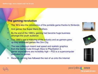 The gaming revolution The ’80’s also the introduction of the portable game thanks to Nintendo And games like Super Mario Brothers  By the end of the 1980’s, gaming had become huge business  amongst the youth audience The 1990’s saw a maturing of the industry and as gamers grew  up they embraced games like Sim City The new millenium meant real speed and realistic graphics from the Game Cube through Xbox to PlayStation 3,  gamer expectations are incredibly high – PS3 is a supercomputer  dedicated to games Recently gaming has followed the rest of us onto the Internet 
