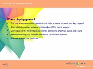 Who’s playing games? The kids who grew up with games in the ’80’s  are now some of your key targets! It is multi billion dollar industry eclipsing box office movie income Gaming is a rich, multimedia experience combining graphics, audio and sound Recently Gaming has followed the rest of us onto the Internet It is now a network experience 