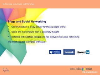 Blogs and Social Networking Communication is a key activity for these people online Users are more mature than is generally thought It started with weblogs (blogs) and has evolved into social networking The most popular examples of this are: 