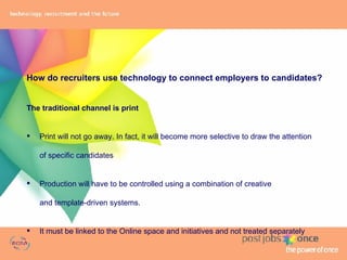 How do recruiters use technology to connect employers to candidates? The traditional channel is print Print will not go away. In fact, it will become more selective to draw the attention  of specific candidates Production will have to be controlled using a combination of creative  and template-driven systems. It must be linked to the Online space and initiatives and not treated separately 