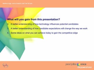 What will you gain from this presentation? A better understanding of how technology influences potential candidates A better understanding of how candidate expectations will change the way we work Some ideas on what you can achieve today to gain the competitive edge 